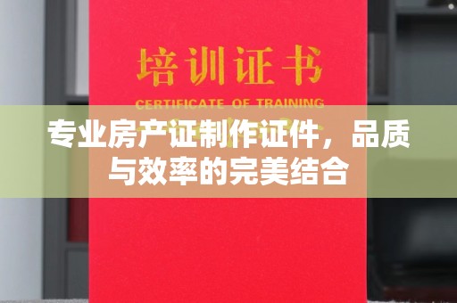 川汇专业房产证制作证件，品质与效率的完美结合