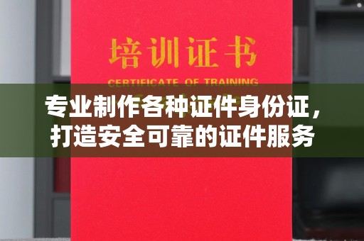 川汇专业制作各种证件身份证，打造安全可靠的证件服务