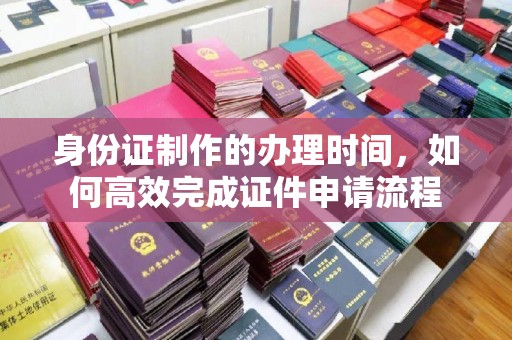 川汇身份证制作的办理时间，如何高效完成证件申请流程