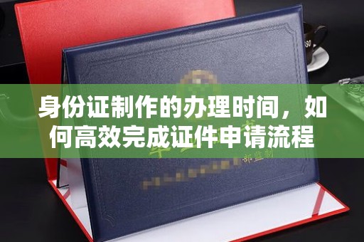 川汇身份证制作的办理时间，如何高效完成证件申请流程