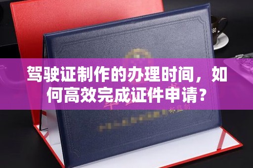 川汇驾驶证制作的办理时间，如何高效完成证件申请？